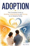 ADOPTION: The Complete Guide to Building, Understanding, and Thriving as an Adoptive Family