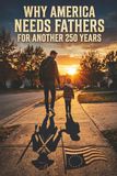 Why America Needs Fathers for another 250 years: A 250th Anniversary Manifesto on the Quiet Strength That Sustains a Nation
