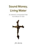 Sound Money, Living Water: An Atheist’s Unexpected Path from Bitcoin to God