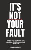 It's Not Your Fault: A New Framework For Healing & Conscious Creation