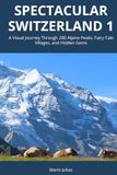 Spectacular Switzerland 1: A Visual Journey Through 200 Alpine Peaks, Fairy-Tale Villages, and Hidden Gems