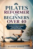 PILATES REFORMER FOR BEGINNERS OVER 40: 60+ Easy Exercises and 20-Minute Workouts to Improve Mobility, Build Strength, and Move Without Stiffness