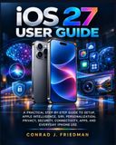 iOS Apple iOS 27 User Guide: A Practical Step-by-Step Guide to Setup, Apple Intelligence, Siri, Personalization, Privacy, Security, Connectivity, Apps, and Everyday iPhone Use