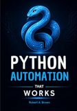 PYTHON AUTOMATION THAT WORKS: A Hands-On Beginner's Guide to Automating Files, Excel, PDFs, Email, Web Tasks, and Everyday Work with Practical Projects
