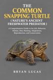 THE COMMON SNAPPING TURTLE: A Comprehensive Guide to Its Life, Behavior, Habitat, Diet, Hunting, Adaptations, Reproduction, and Conservation