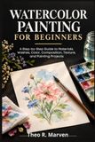 Watercolor Painting For Beginners: A Step-by-Step Guide to Materials, Washes, Color, Composition, Texture, and Painting Projects