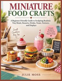 MINIATURE Independently Published Miniature Food Crafts: A Beginner-Friendly Guide to Sculpting Realistic Tiny Meals, Desserts, Drinks, Treats, Textures, and Displays