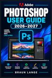 ADOBE PHOTOSHOP USER GUIDE 2026–2027: Der praxisnahe Schritt-für-Schritt-Begleiter für Bildbearbeitung, Ebenen, Masken, Retusche, Farbkorrektur, Compositing und kreative Profi-Workflows