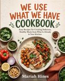 WE USE WHAT WE HAVE COOKBOOK: Easy Recipes for Creating Delicious, Healthy Meals from What Is Already in Your Kitchen