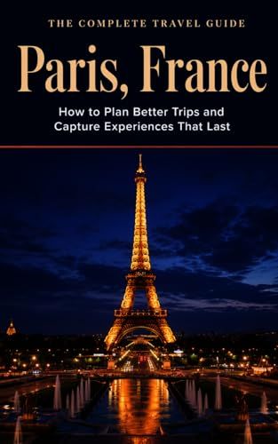 The Complete Travel Guide: Paris, France: How to Plan Better Trips and Capture Experiences That Last