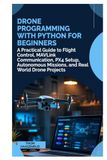 Drone Programming with Python for Beginners: A Practical Guide to Flight Control, MAVLink Communication, PX4 Setup, Autonomous Missions, and Real World Drone Projects