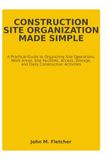 CONSTRUCTION SITE ORGANIZATION MADE SIMPLE: A Practical Guide to Organizing Site Operations, Work Areas, Site Facilities, Access, Storage, and Daily Construction Activities
