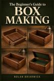 THE BEGINNER'S GUIDE TO BOX MAKING: Learn the Tools, Techniques, and Skills to Build Beautiful Wooden Boxes from Scratch