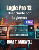 Logic Pro 12 User Guide for Beginners: A Step-by-Step Guide to Recording, MIDI, Mixing, Mastering, and Music Production