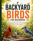 Backyard Birds for Beginners: The Ultimate Guide to Bird Feeding, Bird Identification, and Creating a Bird-Friendly Backyard