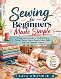 Sewing for Beginners Made Simple: A Step-by-Step Guide to Machine Basics, Straight Seams, Hems, Zippers, Fabric Skills, and Easy Everyday Projects