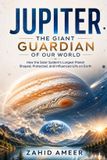 Jupiter: The Giant Guardian of Our World: How the Solar System's Largest Planet Shaped, Protected, and Influenced Life on Earth