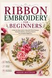 RIBBON Independently Published Ribbon Embroidery for Beginners: A Step-by-Step Guide to Beautiful Floral Designs, Essential Stitches, and Easy Projects for Complete Beginners