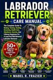 LABRADOR RETRIEVER CARE MANUAL: The Complete Guide To Raising, Training, Feeding, Grooming, Health Care, Obedience, Exercise, And Lifelong Happiness For A Loyal And Well-Behaved Labrador Retriever