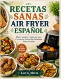 RECETAS SANAS AIR FRYER ESPAÑOL: Platos Simples y Sabrosos para Cocinar de Forma Más Saludable Todos los Días.