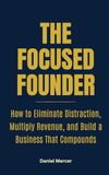 The Focused Founder: How to Eliminate Distraction, Multiply Revenue, and Build a Business that Compounds