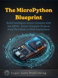 THE MICROPYTHON BLUEPRINT: Build Intelligent Sensor Systems with the ESP32 — Seven Complete Projects from First Blink to Field Deployment