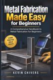 Metal Fabrication Made Easy for Beginners: A Comprehensive Handbook to Metal Fabrication for Beginners