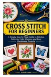 CROSS STITCH FOR BEGINNERS: A Simple Step-by-Step Guide to Stitches, Patterns, Color Choices, and Easy Handmade Projects