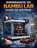 IMPRIMANTE Bambu Lab IMPRIMANTE 3D BAMBU LAB GUIDE DE MAÎTRISE: Manuel étape par étape pour la configuration, la maintenance et le dépannage de vos X1-Carbon, P1S et A1 pour des résultats professionnels