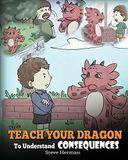 Teach Dragon Teach Your Dragon To Understand Consequences: A Dragon Book To Teach Children About Choices and Consequences. A Cute Children Story To Teach Kids How ... Small Actions and How To Make Good Choices.