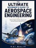 THE ULTIMATE BEGINNER’S GUIDE TO AEROSPACE ENGINEERING: Master Flight, Rockets, Spacecraft, and the Science Behind Them