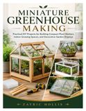 MINIATURE GREENHOUSE MAKING: Practical DIY Projects for Building Compact Plant Shelters, Indoor Growing Spaces, and Decorative Garden Displays