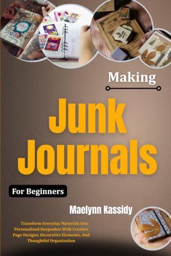 Making Junk Journals For Beginners: Transform Everyday Materials Into Personalized Keepsakes With Creative Page Designs, Decorative Elements, And Thoughtful Organization
