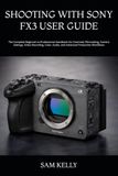 SHOOTING SONY SHOOTING WITH SONY FX3 USER GUIDE: The Complete Beginner-to-Professional Handbook for Cinematic Filmmaking, Camera Settings, Video Recording, Color, Audio, and Advanced Production Workflows