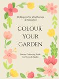 COLOUR YOUR GARDEN 50 Designs for Mindfulness & Relaxation: Nature Colouring Book for Teens & Adults