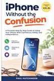 iPhone Apple iPhone Without the Confusion: A Practical Step-by-Step Guide to Using Your iPhone With Confidence, Safety, and Independence
