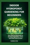 INDOOR HYDROPONIC GARDENING FOR BEGINNERS: Easy Step by Step Guide to Growing Vegetables, Herbs and Fresh Food at Home