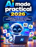 AI Made Practical 2026: A Beginner-Friendly Guide to Using Artificial Intelligence for Work, Productivity, Creativity, and Everyday Life