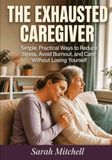 The Exhausted Caregiver: Simple, Practical Ways to Reduce Stress, Avoid Burnout, and Care Without Losing Yourself