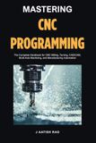 Mastering CNC Programming: The Complete Handbook for CNC Milling, Turning, CAD/CAM, Multi-Axis Machining, and Manufacturing Automation