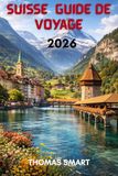 SUISSE GUIDE DE VOYAGE 2026: Des Sommets Neigeux aux Villages au Bord du Lac : Une Expérience Suisse Complète