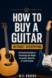 HOW TO BUY A GUITAR WITHOUT OVERPAYING: A Practical Guide to Choosing the Right Acoustic, Electric, or Used Guitar