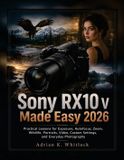 Sony RX10 V Made Easy 2026: Practical Lessons for Exposure, Autofocus, Zoom, Wildlife, Portraits, Video, Custom Settings, and Everyday Photography