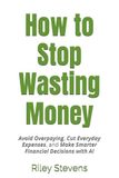 How to Stop Wasting Money: Avoid Overpaying, Cut Everyday Expenses, and Make Smarter Financial Decisions with AI