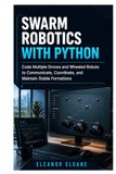 Swarm Robotics with Python: Code Multiple Drones and Wheeled Robots to Communicate, Coordinate, and Maintain Stable Formations