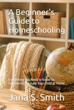A Beginner's Guide to Homeschooling: Everything You Need to Know to Confidently Educate Your Child at Home