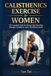 Calisthenics Exercise for Women: The Complete Guide for Women Who Want Real Strength, Confidence, and a Life Without Limits