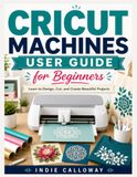 Cricut Machines User Guide for Beginners: Learn to Design, Cut, and Create Beautiful Projects