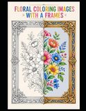 FLORAL COLORING IMAGES WITH A FRAMES: 100 beautiful floral images, each set within a large, wonderful frame. A book for children and adults—perfect for creativity, leisure time, holidays, and school.