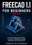 FREECAD 1.1 FOR BEGINNERS 2026-2027: A Practical, Project-Based Guide to Parametric 3D Modelling, Drawings, Assemblies, 3D Printing and CAM
